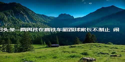 今日头条-两男孩在高铁车厢踢球家长不制止 闹腾两个半小时一刻也不停歇！